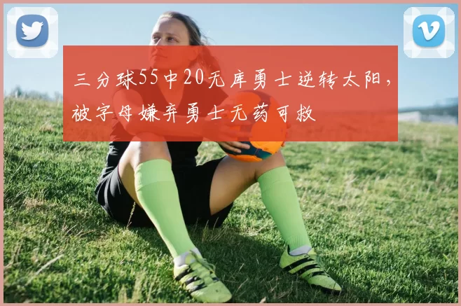 三分球55中20无库勇士逆转太阳，被字母嫌弃勇士无药可救